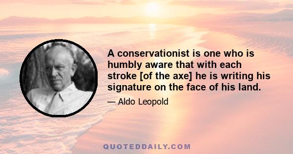 A conservationist is one who is humbly aware that with each stroke [of the axe] he is writing his signature on the face of his land.