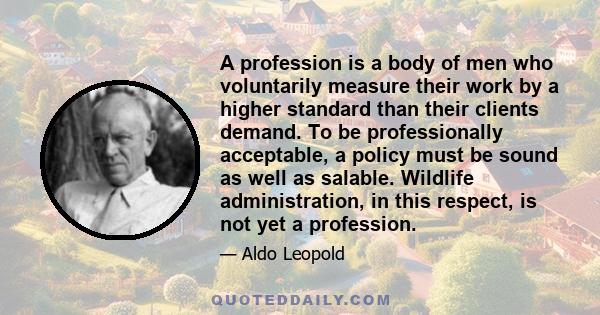 A profession is a body of men who voluntarily measure their work by a higher standard than their clients demand. To be professionally acceptable, a policy must be sound as well as salable. Wildlife administration, in