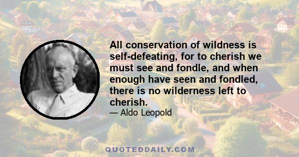 All conservation of wildness is self-defeating, for to cherish we must see and fondle, and when enough have seen and fondled, there is no wilderness left to cherish.