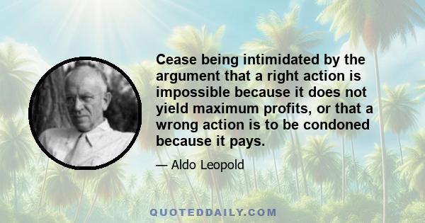 Cease being intimidated by the argument that a right action is impossible because it does not yield maximum profits, or that a wrong action is to be condoned because it pays.