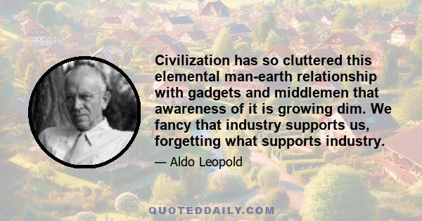 Civilization has so cluttered this elemental man-earth relationship with gadgets and middlemen that awareness of it is growing dim. We fancy that industry supports us, forgetting what supports industry.