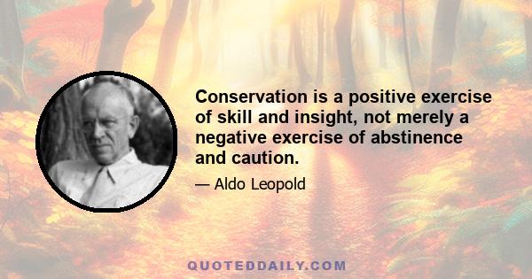 Conservation is a positive exercise of skill and insight, not merely a negative exercise of abstinence and caution.