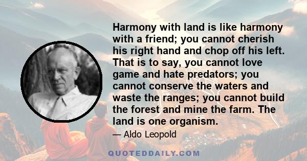 Harmony with land is like harmony with a friend; you cannot cherish his right hand and chop off his left. That is to say, you cannot love game and hate predators; you cannot conserve the waters and waste the ranges; you 