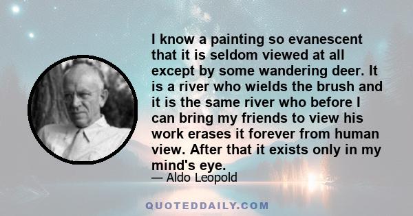 I know a painting so evanescent that it is seldom viewed at all except by some wandering deer. It is a river who wields the brush and it is the same river who before I can bring my friends to view his work erases it