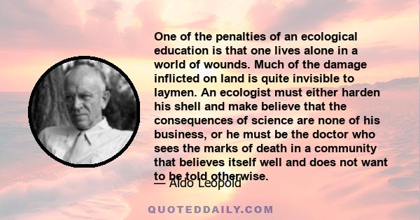 One of the penalties of an ecological education is that one lives alone in a world of wounds. Much of the damage inflicted on land is quite invisible to laymen. An ecologist must either harden his shell and make believe 