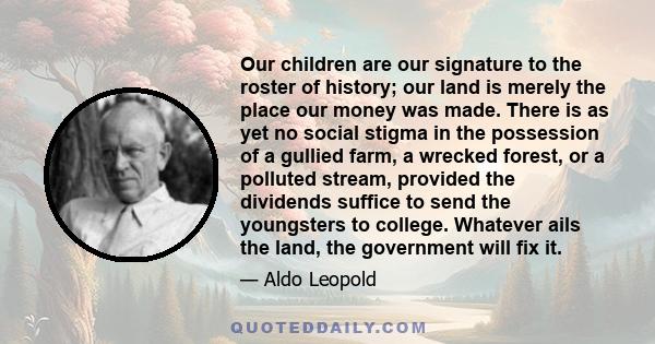 Our children are our signature to the roster of history; our land is merely the place our money was made. There is as yet no social stigma in the possession of a gullied farm, a wrecked forest, or a polluted stream,