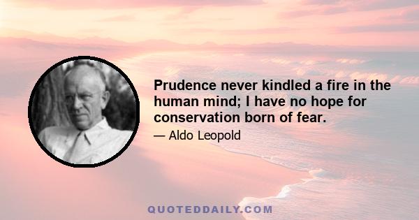 Prudence never kindled a fire in the human mind; I have no hope for conservation born of fear.