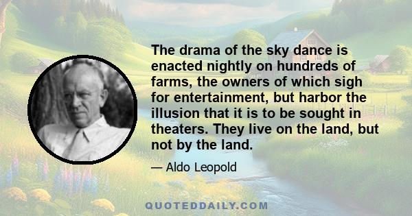 The drama of the sky dance is enacted nightly on hundreds of farms, the owners of which sigh for entertainment, but harbor the illusion that it is to be sought in theaters. They live on the land, but not by the land.