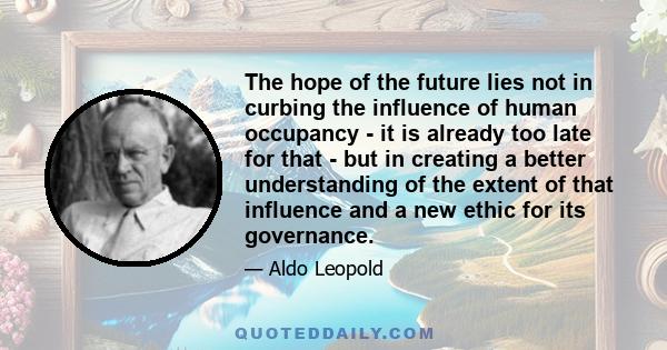 The hope of the future lies not in curbing the influence of human occupancy - it is already too late for that - but in creating a better understanding of the extent of that influence and a new ethic for its governance.