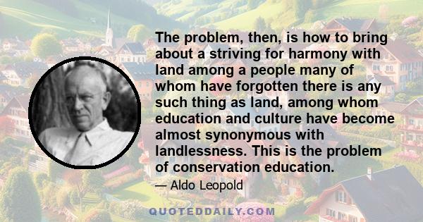 The problem, then, is how to bring about a striving for harmony with land among a people many of whom have forgotten there is any such thing as land, among whom education and culture have become almost synonymous with