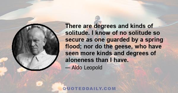 There are degrees and kinds of solitude. I know of no solitude so secure as one guarded by a spring flood; nor do the geese, who have seen more kinds and degrees of aloneness than I have.