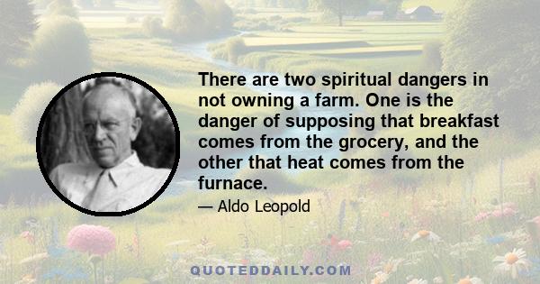 There are two spiritual dangers in not owning a farm. One is the danger of supposing that breakfast comes from the grocery, and the other that heat comes from the furnace.