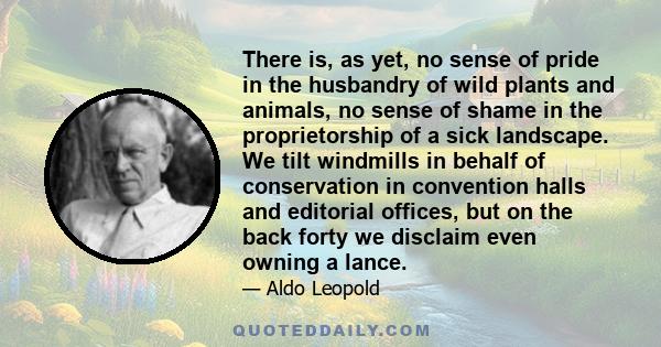 There is, as yet, no sense of pride in the husbandry of wild plants and animals, no sense of shame in the proprietorship of a sick landscape. We tilt windmills in behalf of conservation in convention halls and editorial 