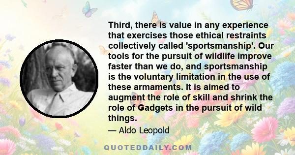 Third, there is value in any experience that exercises those ethical restraints collectively called 'sportsmanship'. Our tools for the pursuit of wildlife improve faster than we do, and sportsmanship is the voluntary