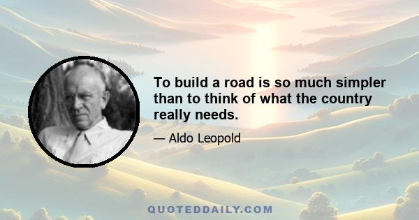 To build a road is so much simpler than to think of what the country really needs.