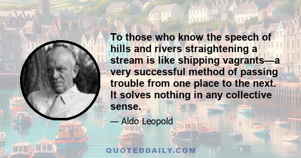 To those who know the speech of hills and rivers straightening a stream is like shipping vagrants—a very successful method of passing trouble from one place to the next. It solves nothing in any collective sense.