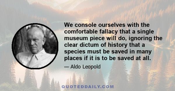 We console ourselves with the comfortable fallacy that a single museum piece will do, ignoring the clear dictum of history that a species must be saved in many places if it is to be saved at all.