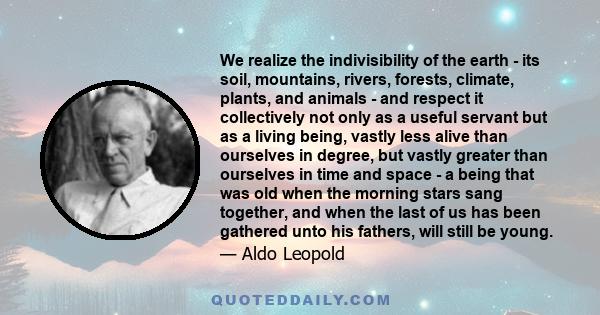 We realize the indivisibility of the earth - its soil, mountains, rivers, forests, climate, plants, and animals - and respect it collectively not only as a useful servant but as a living being, vastly less alive than