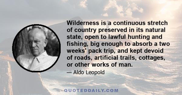 Wilderness is a continuous stretch of country preserved in its natural state, open to lawful hunting and fishing, big enough to absorb a two weeks' pack trip, and kept devoid of roads, artificial trails, cottages, or