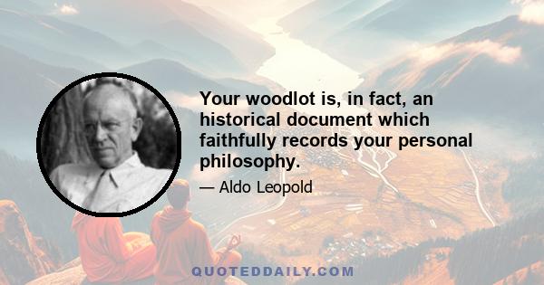 Your woodlot is, in fact, an historical document which faithfully records your personal philosophy.