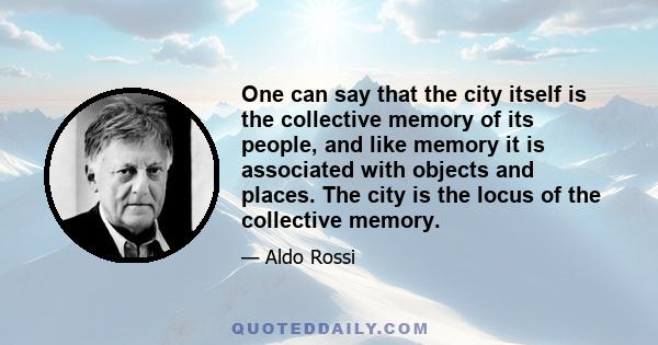 One can say that the city itself is the collective memory of its people, and like memory it is associated with objects and places. The city is the locus of the collective memory.