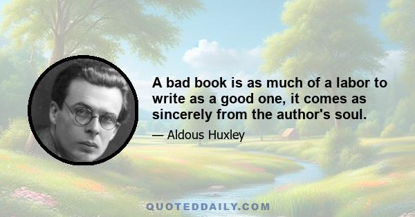 A bad book is as much of a labor to write as a good one, it comes as sincerely from the author's soul.