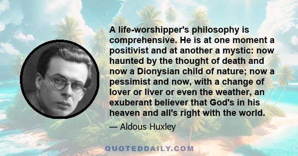 A life-worshipper's philosophy is comprehensive. He is at one moment a positivist and at another a mystic: now haunted by the thought of death and now a Dionysian child of nature; now a pessimist and now, with a change