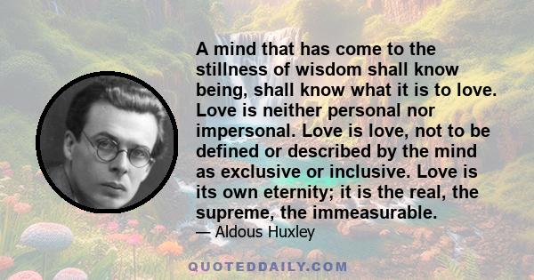 A mind that has come to the stillness of wisdom shall know being, shall know what it is to love. Love is neither personal nor impersonal. Love is love, not to be defined or described by the mind as exclusive or