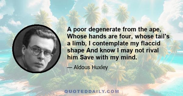 A poor degenerate from the ape, Whose hands are four, whose tail's a limb, I contemplate my flaccid shape And know I may not rival him Save with my mind.