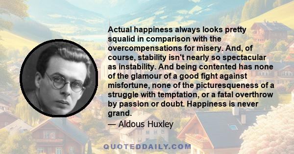 Actual happiness always looks pretty squalid in comparison with the overcompensations for misery. And, of course, stability isn't nearly so spectacular as instability. And being contented has none of the glamour of a