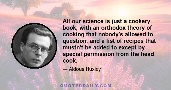 All our science is just a cookery book, with an orthodox theory of cooking that nobody's allowed to question, and a list of recipes that mustn't be added to except by special permission from the head cook.