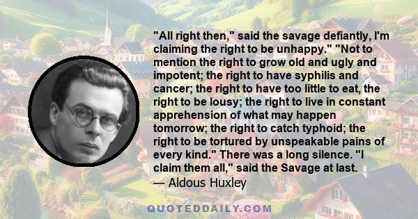 All right then, said the savage defiantly, I'm claiming the right to be unhappy. Not to mention the right to grow old and ugly and impotent; the right to have syphilis and cancer; the right to have too little to eat,