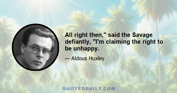 All right then, said the Savage defiantly, I'm claiming the right to be unhappy.