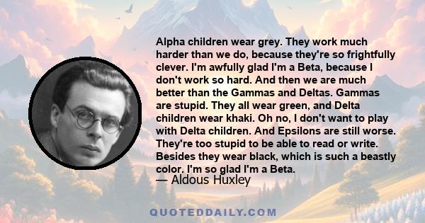 Alpha children wear grey. They work much harder than we do, because they're so frightfully clever. I'm awfully glad I'm a Beta, because I don't work so hard. And then we are much better than the Gammas and Deltas.