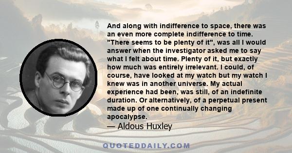 And along with indifference to space, there was an even more complete indifference to time. There seems to be plenty of it, was all I would answer when the investigator asked me to say what I felt about time. Plenty of