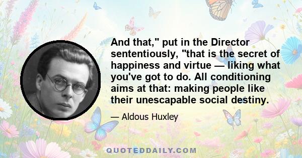 And that, put in the Director sententiously, that is the secret of happiness and virtue — liking what you've got to do. All conditioning aims at that: making people like their unescapable social destiny.