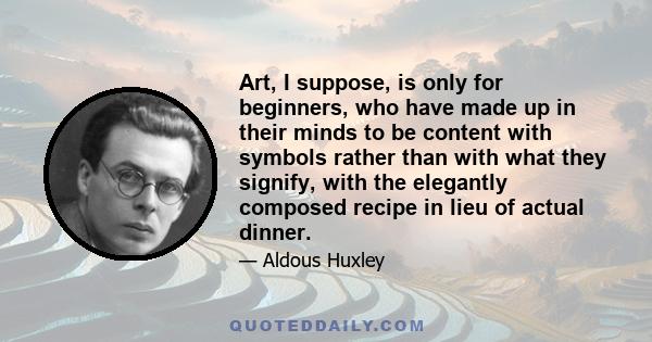 Art, I suppose, is only for beginners, who have made up in their minds to be content with symbols rather than with what they signify, with the elegantly composed recipe in lieu of actual dinner.