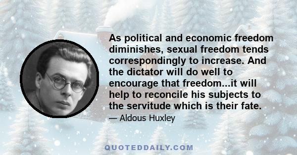 As political and economic freedom diminishes, sexual freedom tends correspondingly to increase. And the dictator will do well to encourage that freedom...it will help to reconcile his subjects to the servitude which is