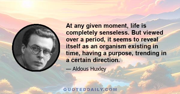 At any given moment, life is completely senseless. But viewed over a period, it seems to reveal itself as an organism existing in time, having a purpose, trending in a certain direction.