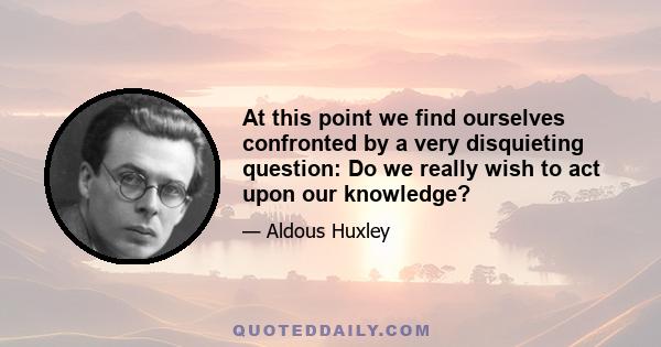 At this point we find ourselves confronted by a very disquieting question: Do we really wish to act upon our knowledge?