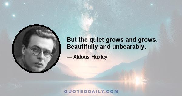 But the quiet grows and grows. Beautifully and unbearably.