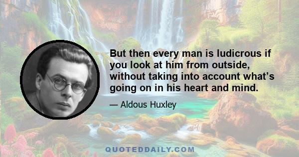 But then every man is ludicrous if you look at him from outside, without taking into account what’s going on in his heart and mind.