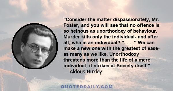 Consider the matter dispassionately, Mr. Foster, and you will see that no offence is so heinous as unorthodoxy of behaviour. Murder kills only the individual- and after all, wha is an individual? . . . . We can make a