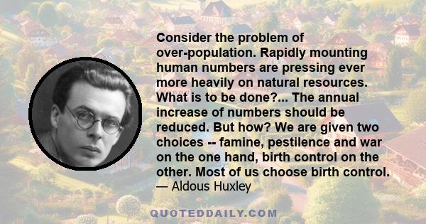 Consider the problem of over-population. Rapidly mounting human numbers are pressing ever more heavily on natural resources. What is to be done?... The annual increase of numbers should be reduced. But how? We are given 