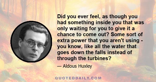 Did you ever feel, as though you had something inside you that was only waiting for you to give it a chance to come out? Some sort of extra power that you aren't using - you know, like all the water that goes down the