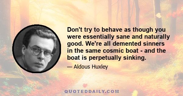 Don't try to behave as though you were essentially sane and naturally good. We're all demented sinners in the same cosmic boat - and the boat is perpetually sinking.