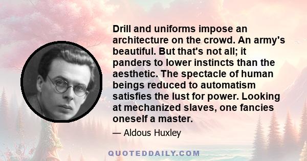 Drill and uniforms impose an architecture on the crowd. An army's beautiful. But that's not all; it panders to lower instincts than the aesthetic. The spectacle of human beings reduced to automatism satisfies the lust