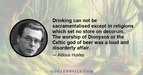 Drinking can not be sacramentalised except in religions which set no store on decorum. The worship of Dionysos or the Celtic god of beer was a loud and disorderly affair.