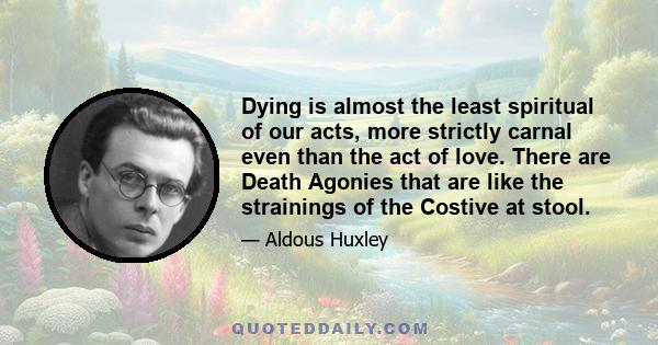 Dying is almost the least spiritual of our acts, more strictly carnal even than the act of love. There are Death Agonies that are like the strainings of the Costive at stool.