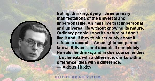 Eating, drinking, dying - three primary manifestations of the universal and impersonal life. Animals live that impersonal and universal life without knowing its nature. Ordinary people know its nature but don't live it